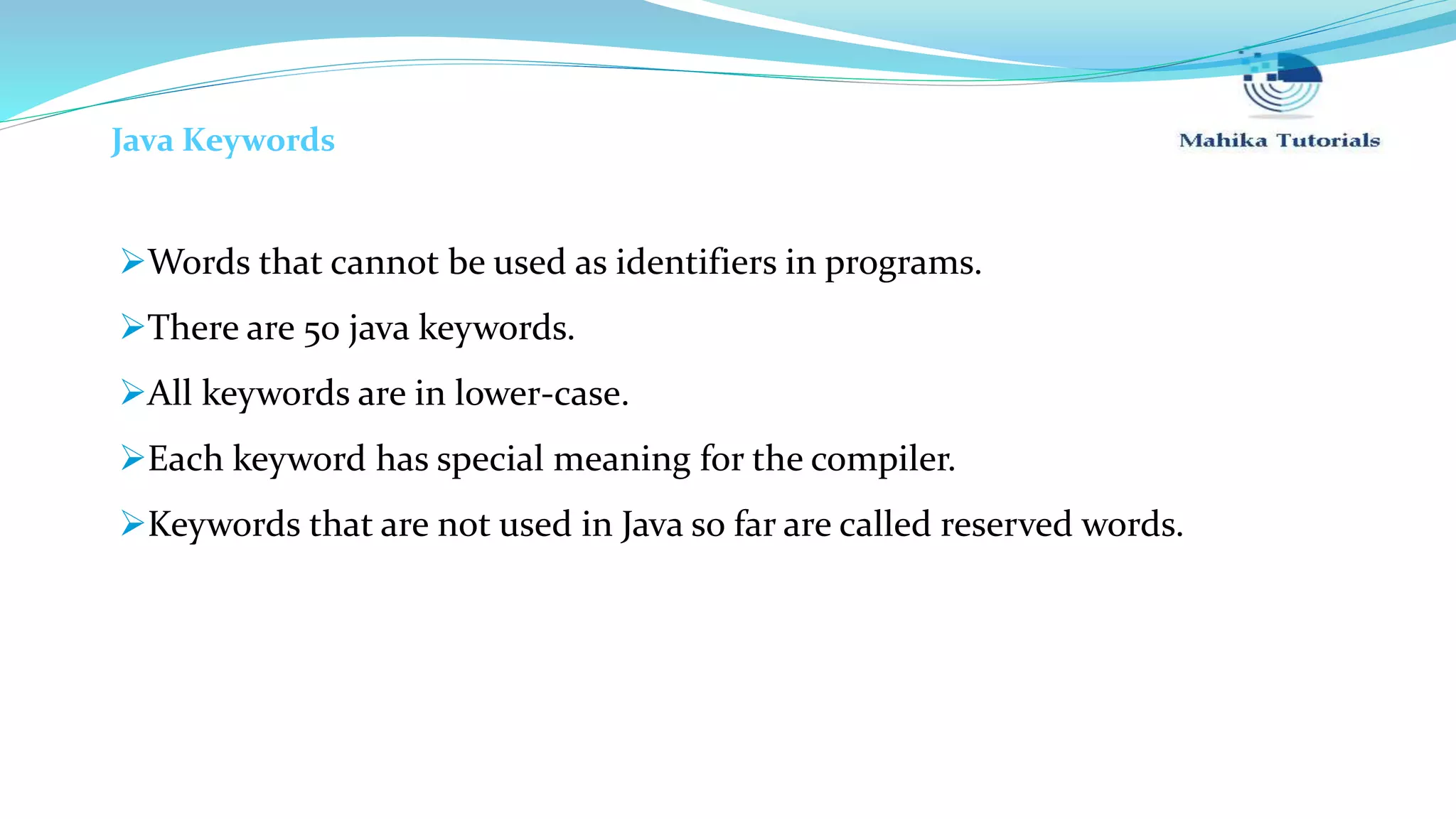 Java Keywords Words that cannot be used as identifiers in programs. There are 50 java keywords. All keywords are in lower-case. Each keyword has special meaning for the compiler. Keywords that are not used in Java so far are called reserved words. 