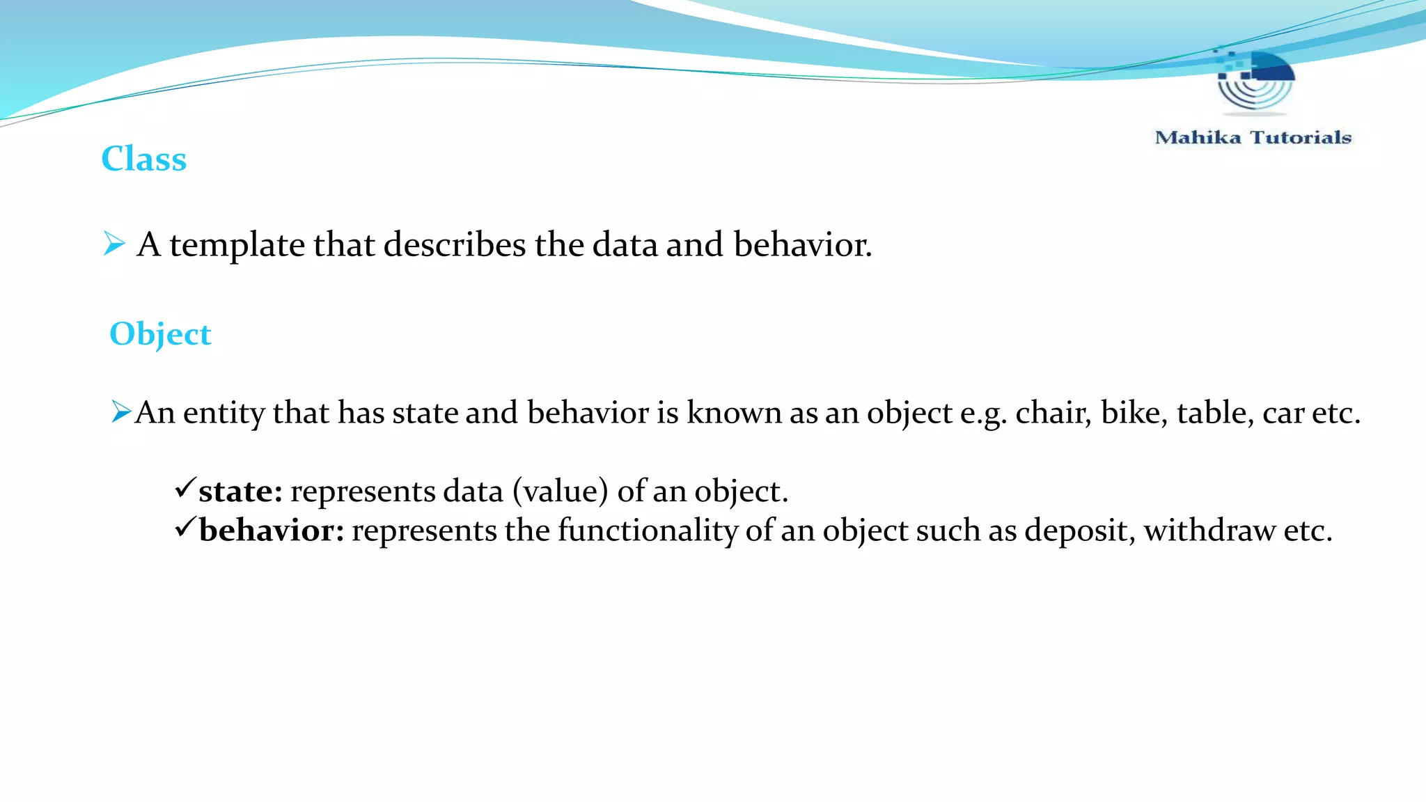 Class  A template that describes the data and behavior. Object An entity that has state and behavior is known as an object e.g. chair, bike, table, car etc. state: represents data (value) of an object. behavior: represents the functionality of an object such as deposit, withdraw etc. 