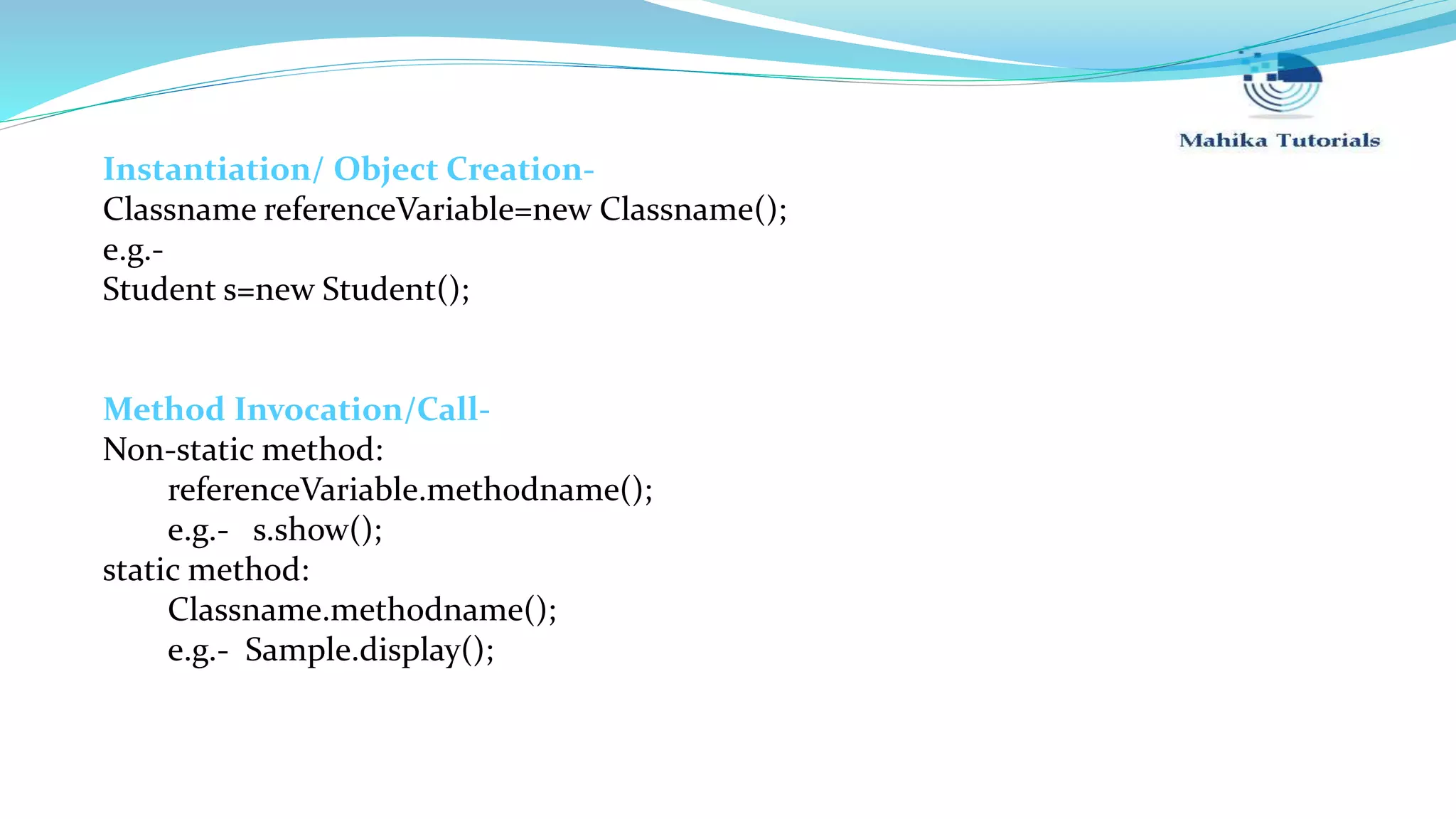 Instantiation/ Object Creation- Classname referenceVariable=new Classname(); e.g.- Student s=new Student(); Method Invocation/Call- Non-static method: referenceVariable.methodname(); e.g.- s.show(); static method: Classname.methodname(); e.g.- Sample.display(); 