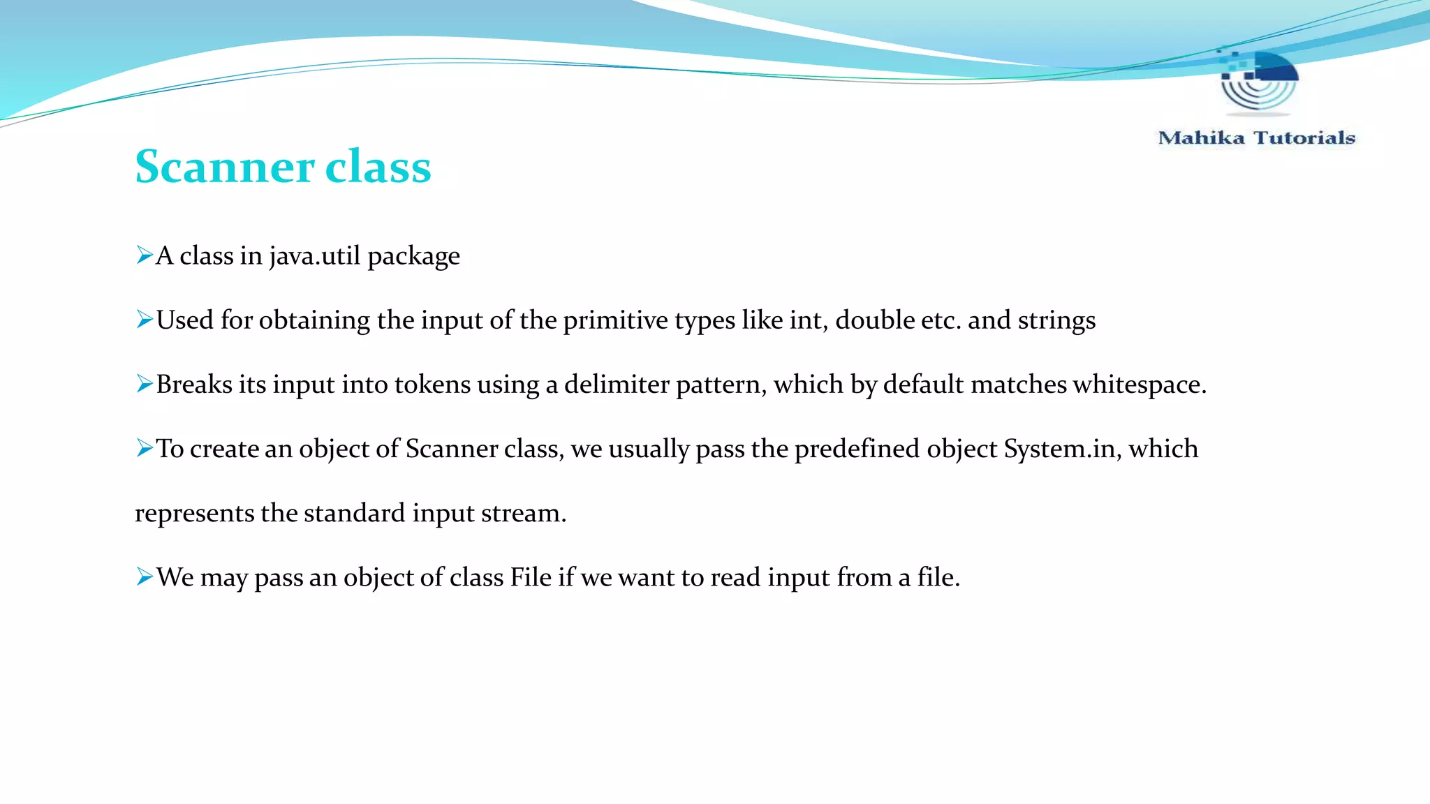 Scanner class A class in java.util package Used for obtaining the input of the primitive types like int, double etc. and strings Breaks its input into tokens using a delimiter pattern, which by default matches whitespace. To create an object of Scanner class, we usually pass the predefined object System.in, which represents the standard input stream. We may pass an object of class File if we want to read input from a file. 