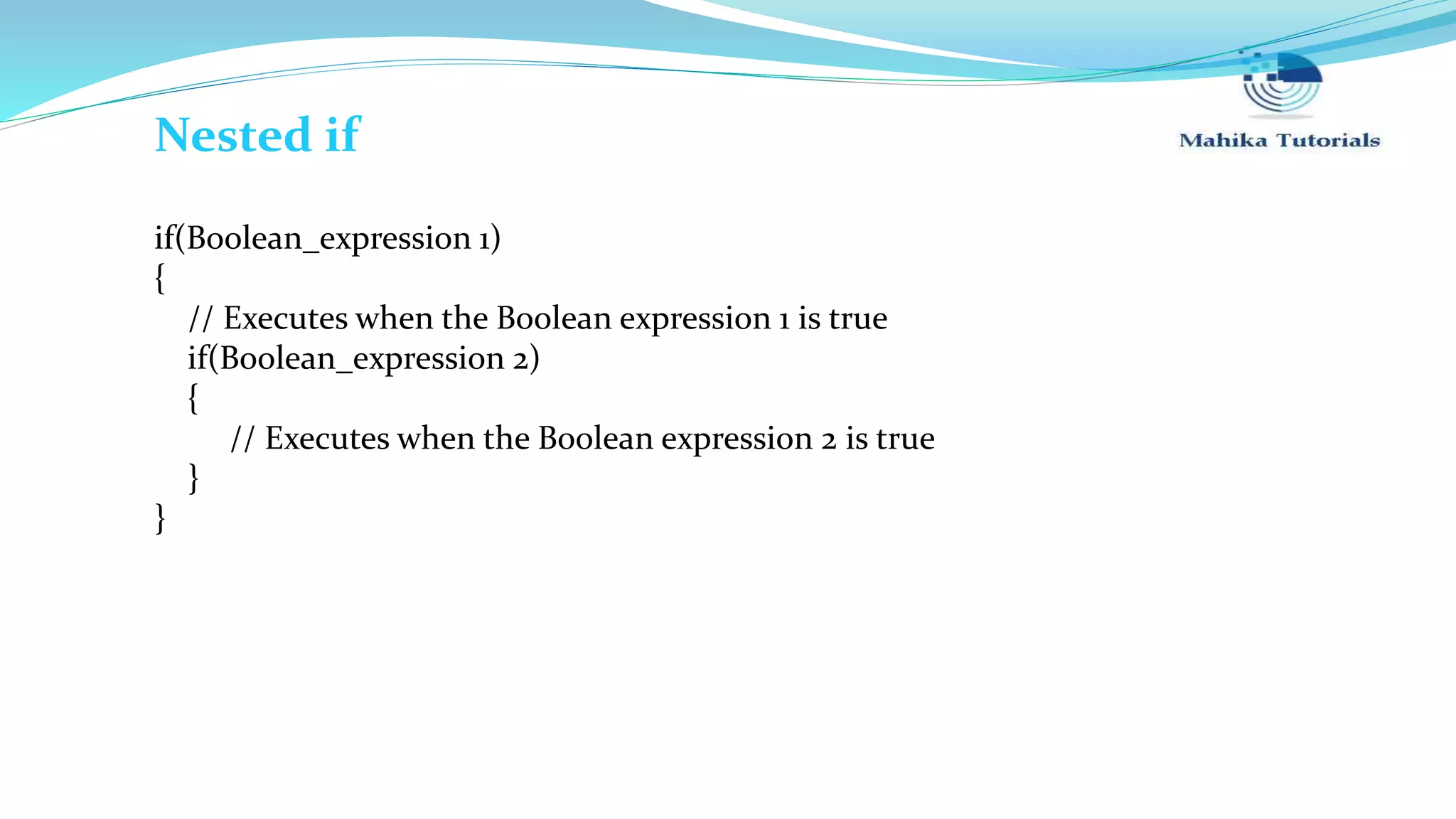 if(Boolean_expression 1) { // Executes when the Boolean expression 1 is true if(Boolean_expression 2) { // Executes when the Boolean expression 2 is true } } Nested if 