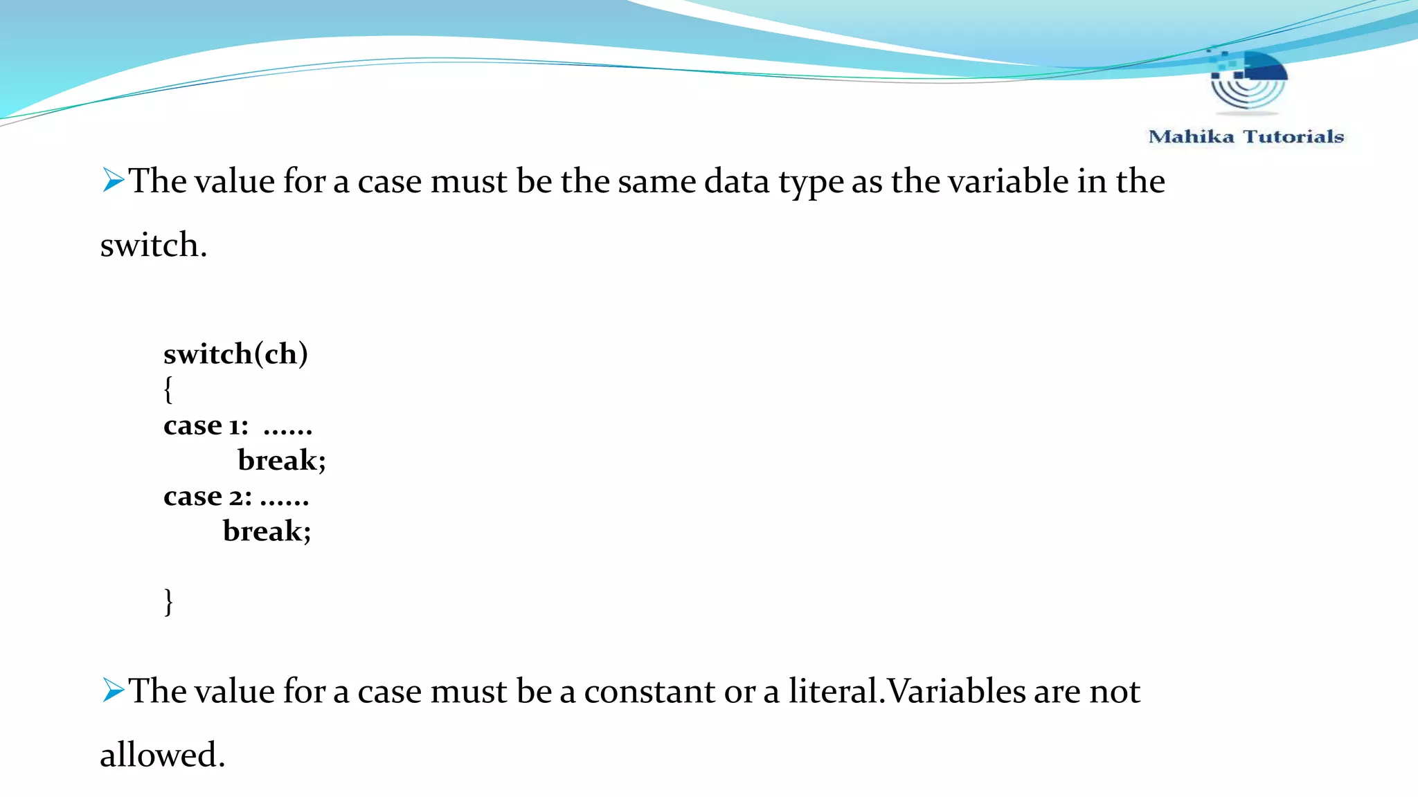 The value for a case must be the same data type as the variable in the switch. switch(ch) { case 1: ...... break; case 2: ...... break; } The value for a case must be a constant or a literal.Variables are not allowed. 