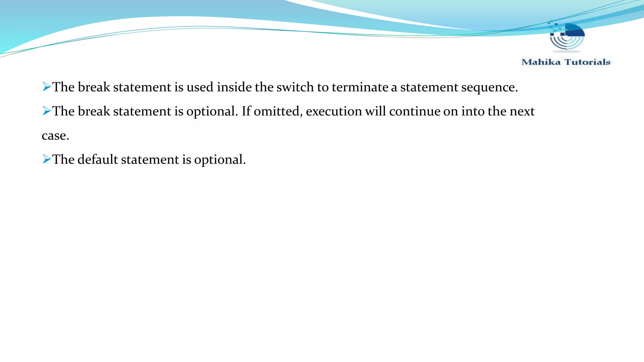 The break statement is used inside the switch to terminate a statement sequence. The break statement is optional. If omitted, execution will continue on into the next case. The default statement is optional. 