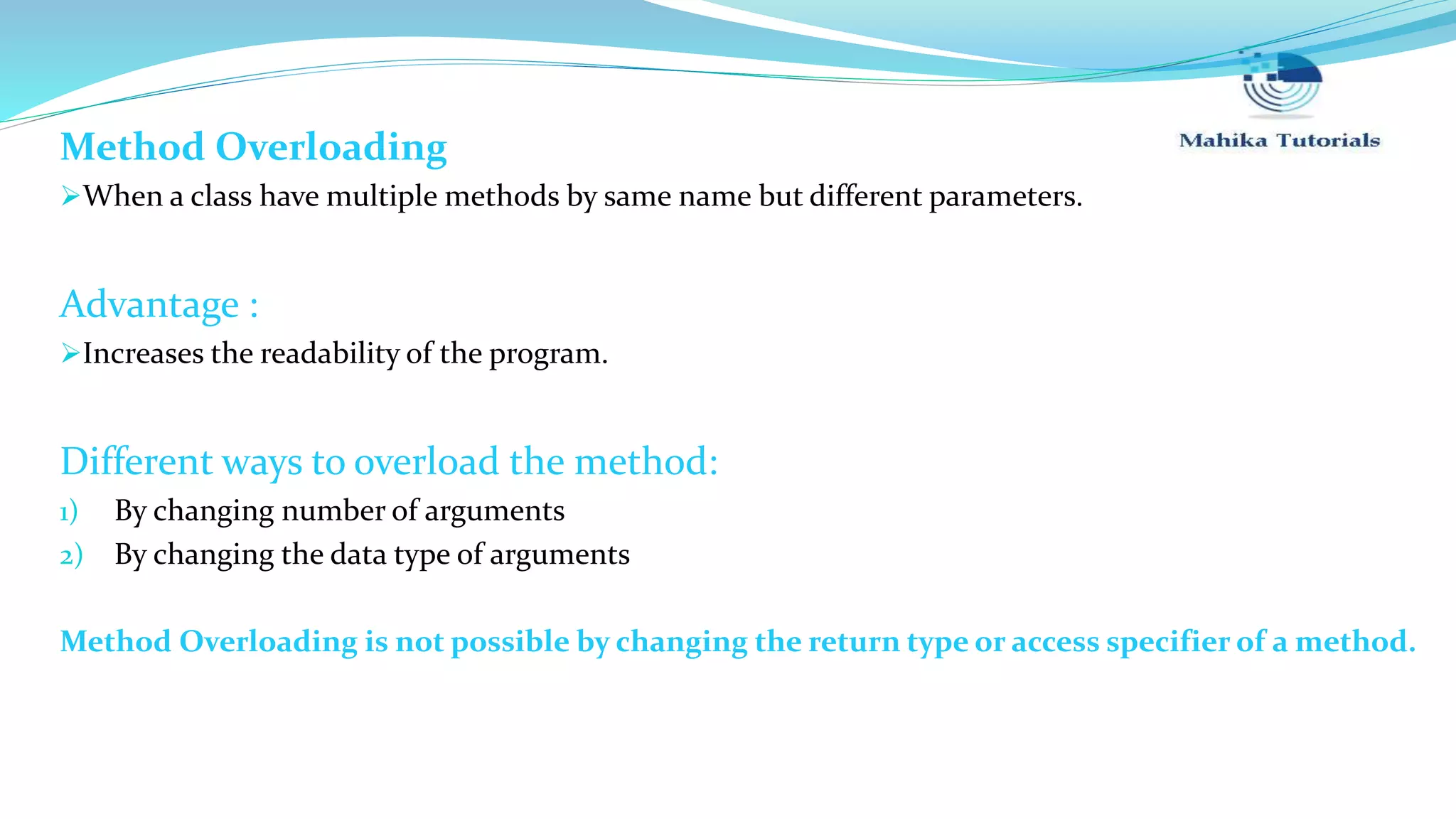 Method Overloading When a class have multiple methods by same name but different parameters. Advantage : Increases the readability of the program. Different ways to overload the method: 1) By changing number of arguments 2) By changing the data type of arguments Method Overloading is not possible by changing the return type or access specifier of a method. 
