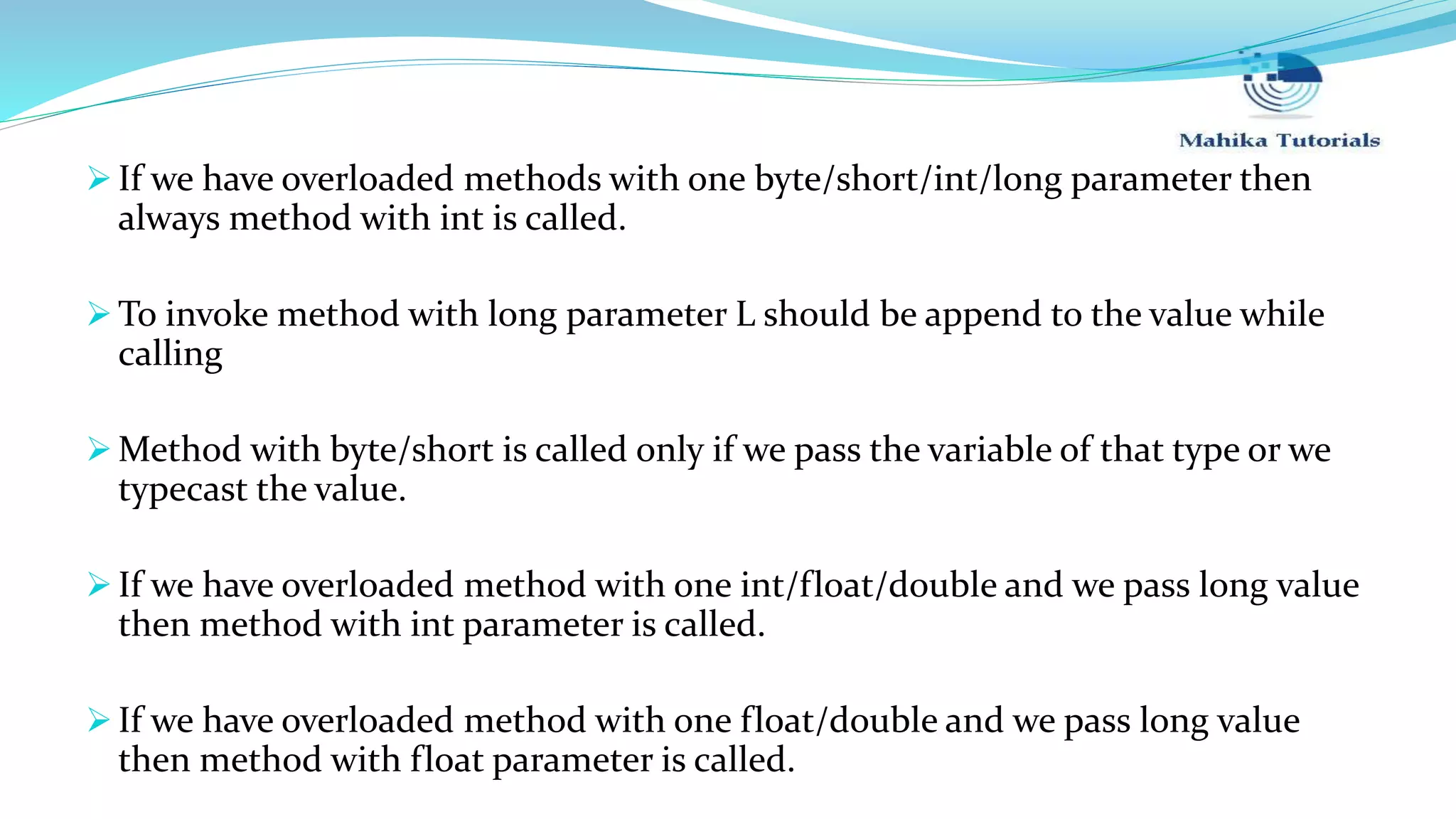  If we have overloaded methods with one byte/short/int/long parameter then always method with int is called.  To invoke method with long parameter L should be append to the value while calling  Method with byte/short is called only if we pass the variable of that type or we typecast the value.  If we have overloaded method with one int/float/double and we pass long value then method with int parameter is called.  If we have overloaded method with one float/double and we pass long value then method with float parameter is called. 
