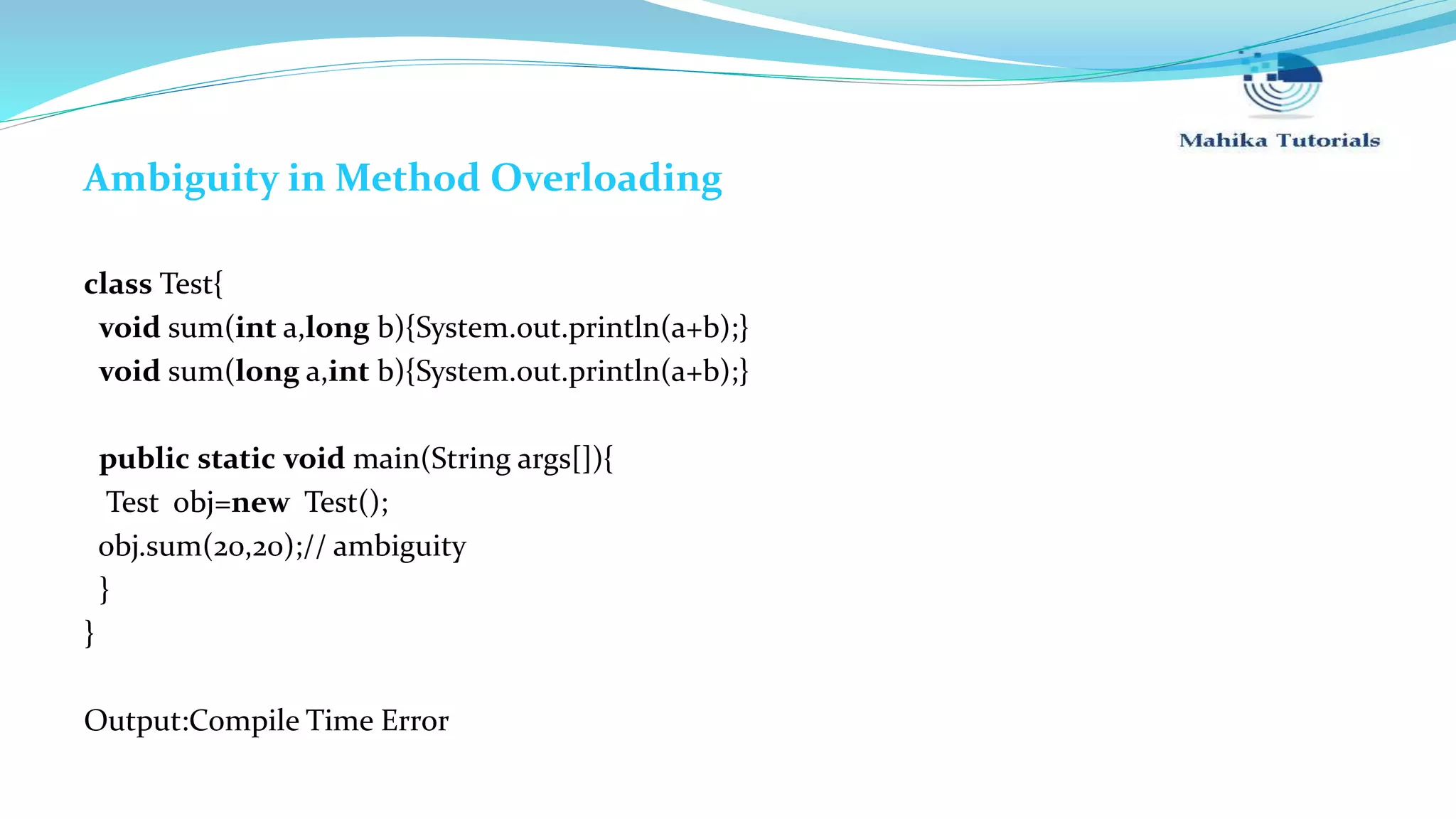 Ambiguity in Method Overloading class Test{ void sum(int a,long b){System.out.println(a+b);} void sum(long a,int b){System.out.println(a+b);} public static void main(String args[]){ Test obj=new Test(); obj.sum(20,20);// ambiguity } } Output:Compile Time Error 