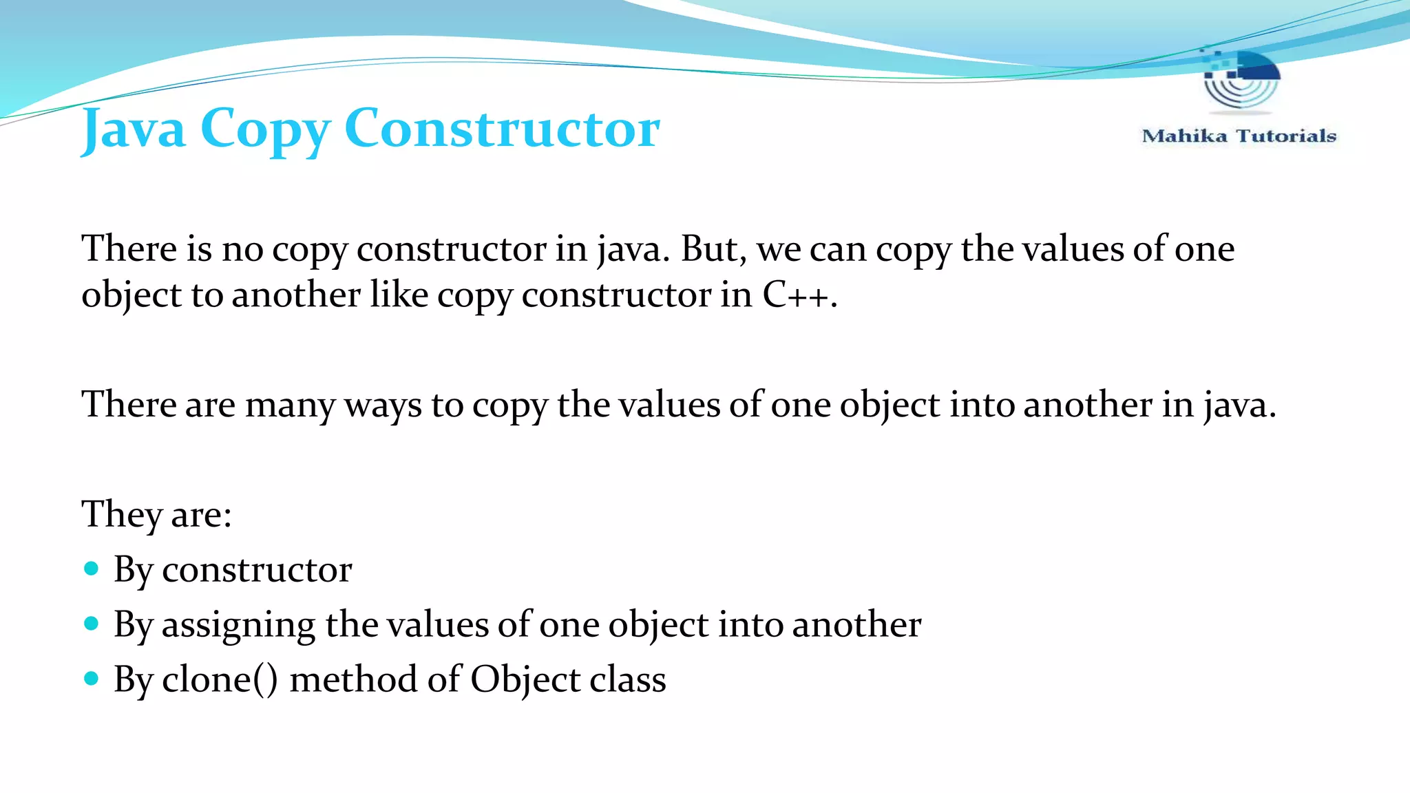 Java Copy Constructor There is no copy constructor in java. But, we can copy the values of one object to another like copy constructor in C++. There are many ways to copy the values of one object into another in java. They are:  By constructor  By assigning the values of one object into another  By clone() method of Object class 