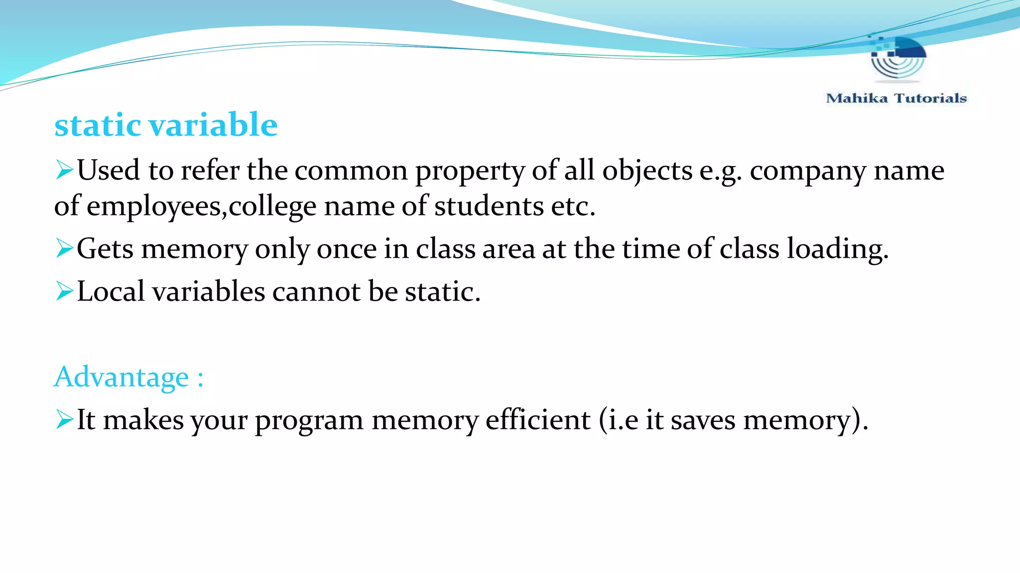 static variable Used to refer the common property of all objects e.g. company name of employees,college name of students etc. Gets memory only once in class area at the time of class loading. Local variables cannot be static. Advantage : It makes your program memory efficient (i.e it saves memory). 