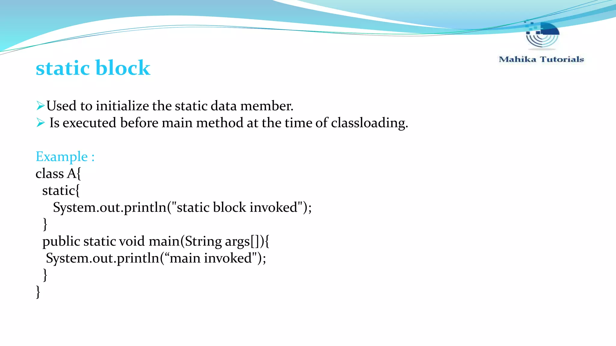 static block Used to initialize the static data member.  Is executed before main method at the time of classloading. Example : class A{ static{ System.out.println("static block invoked"); } public static void main(String args[]){ System.out.println(“main invoked"); } } 