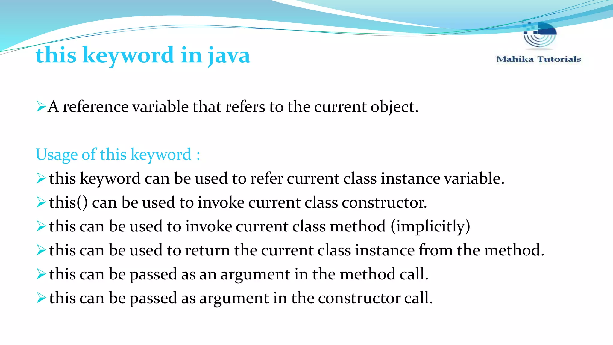 this keyword in java A reference variable that refers to the current object. Usage of this keyword : this keyword can be used to refer current class instance variable. this() can be used to invoke current class constructor. this can be used to invoke current class method (implicitly) this can be used to return the current class instance from the method. this can be passed as an argument in the method call. this can be passed as argument in the constructor call. 