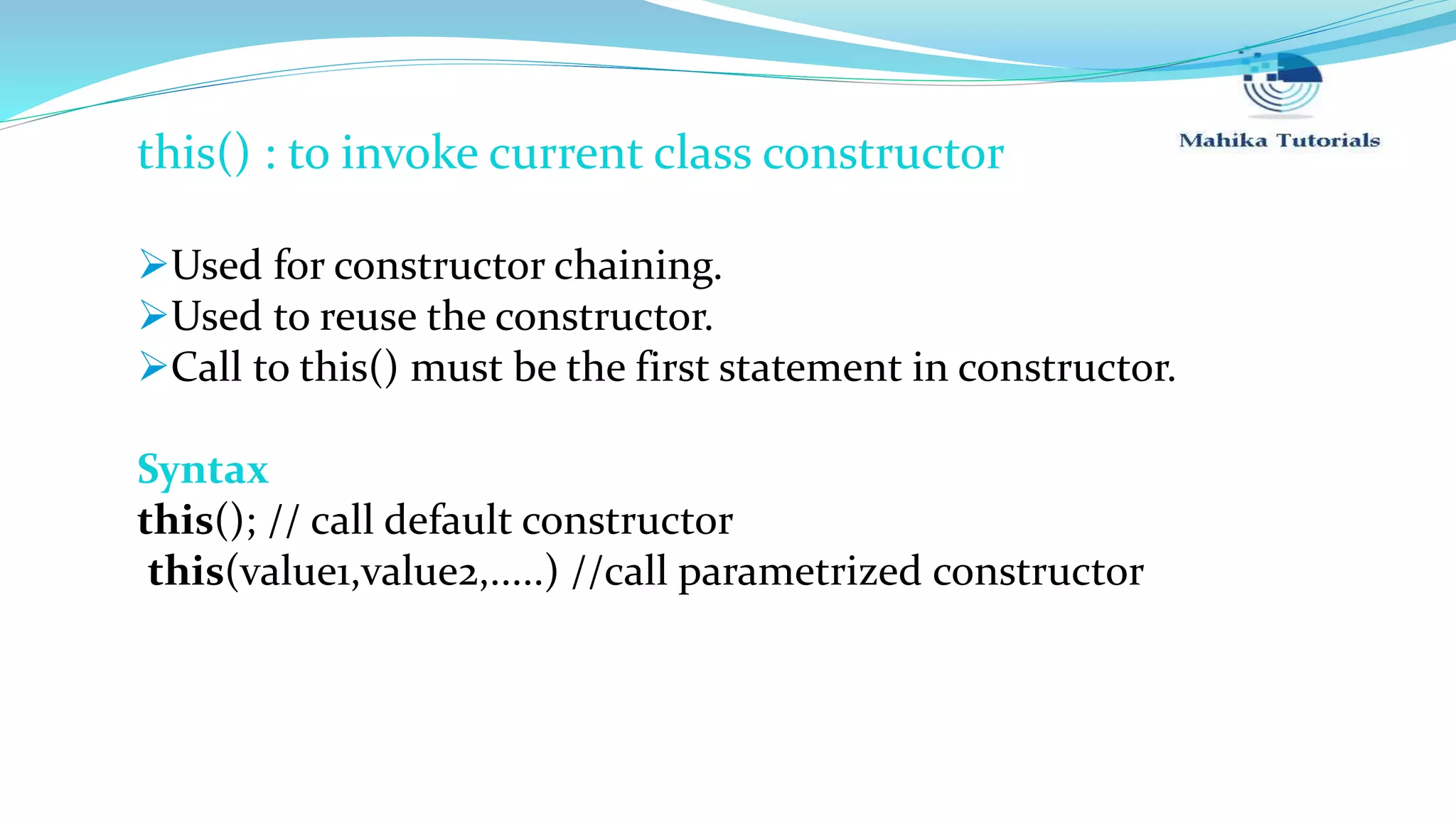 this() : to invoke current class constructor Used for constructor chaining. Used to reuse the constructor. Call to this() must be the first statement in constructor. Syntax this(); // call default constructor this(value1,value2,.....) //call parametrized constructor 