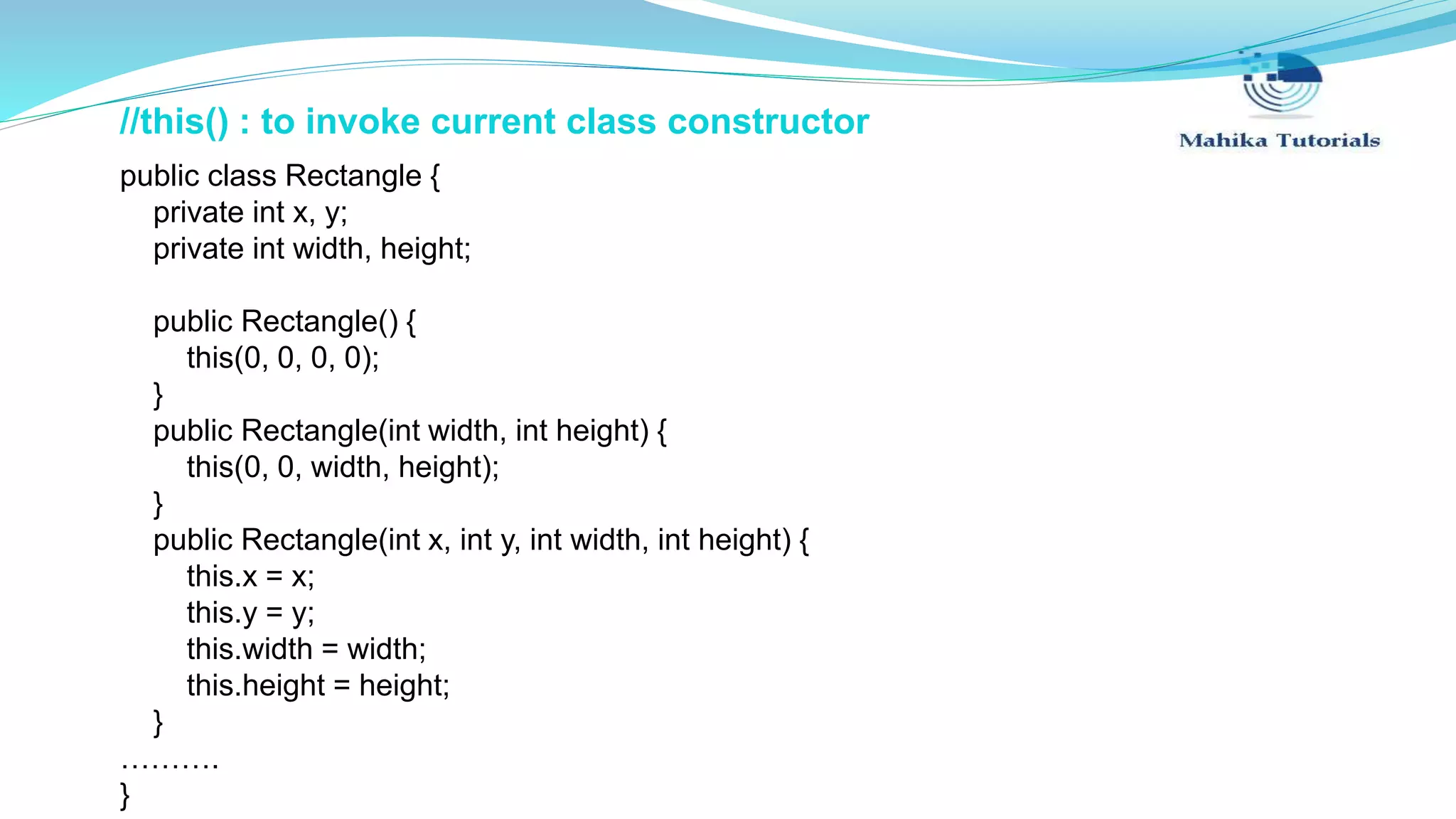 //this() : to invoke current class constructor public class Rectangle { private int x, y; private int width, height; public Rectangle() { this(0, 0, 0, 0); } public Rectangle(int width, int height) { this(0, 0, width, height); } public Rectangle(int x, int y, int width, int height) { this.x = x; this.y = y; this.width = width; this.height = height; } ………. } 