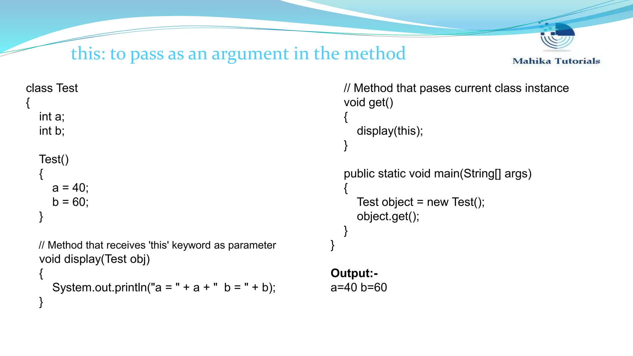 this: to pass as an argument in the method class Test { int a; int b; Test() { a = 40; b = 60; } // Method that receives 'this' keyword as parameter void display(Test obj) { System.out.println("a = " + a + " b = " + b); } // Method that pases current class instance void get() { display(this); } public static void main(String[] args) { Test object = new Test(); object.get(); } } Output:- a=40 b=60 