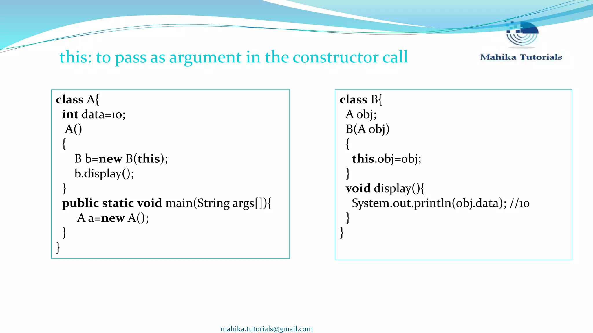 mahika.tutorials@gmail.com this: to pass as argument in the constructor call class B{ A obj; B(A obj) { this.obj=obj; } void display(){ System.out.println(obj.data); //10 } } class A{ int data=10; A() { B b=new B(this); b.display(); } public static void main(String args[]){ A a=new A(); } } 