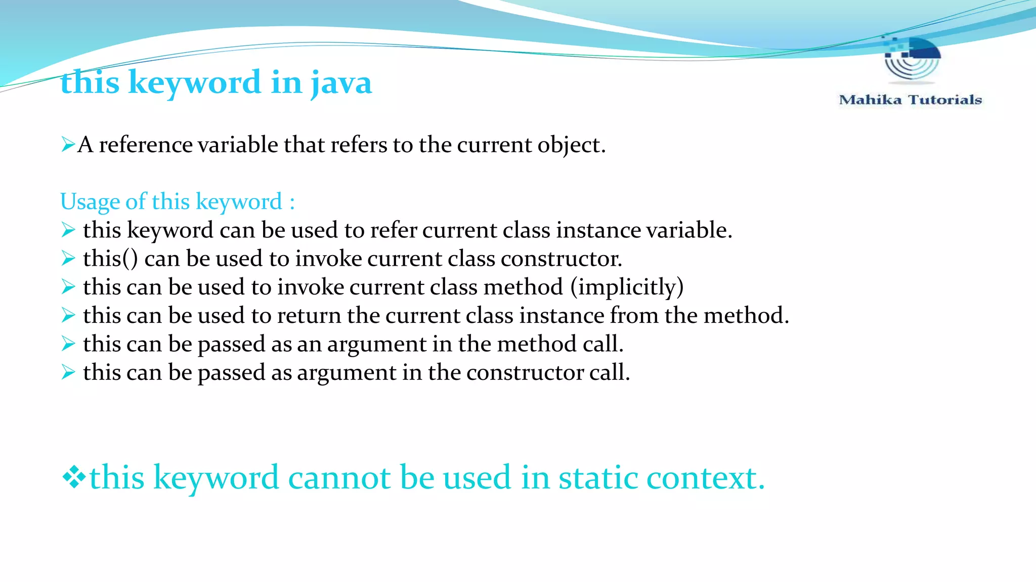 this keyword in java A reference variable that refers to the current object. Usage of this keyword :  this keyword can be used to refer current class instance variable.  this() can be used to invoke current class constructor.  this can be used to invoke current class method (implicitly)  this can be used to return the current class instance from the method.  this can be passed as an argument in the method call.  this can be passed as argument in the constructor call. this keyword cannot be used in static context. 