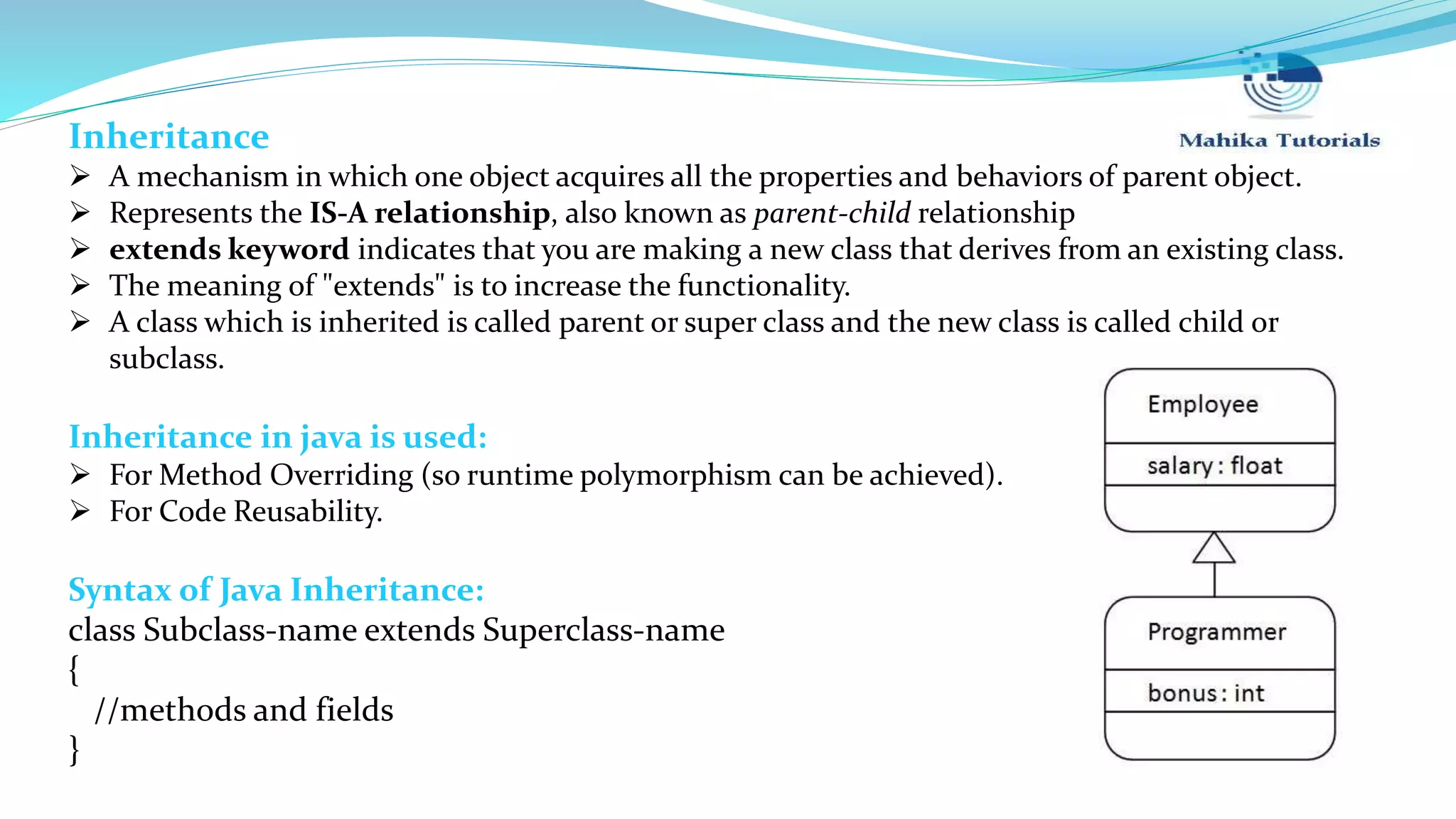 Inheritance  A mechanism in which one object acquires all the properties and behaviors of parent object.  Represents the IS-A relationship, also known as parent-child relationship  extends keyword indicates that you are making a new class that derives from an existing class.  The meaning of "extends" is to increase the functionality.  A class which is inherited is called parent or super class and the new class is called child or subclass. Inheritance in java is used:  For Method Overriding (so runtime polymorphism can be achieved).  For Code Reusability. Syntax of Java Inheritance: class Subclass-name extends Superclass-name { //methods and fields } 