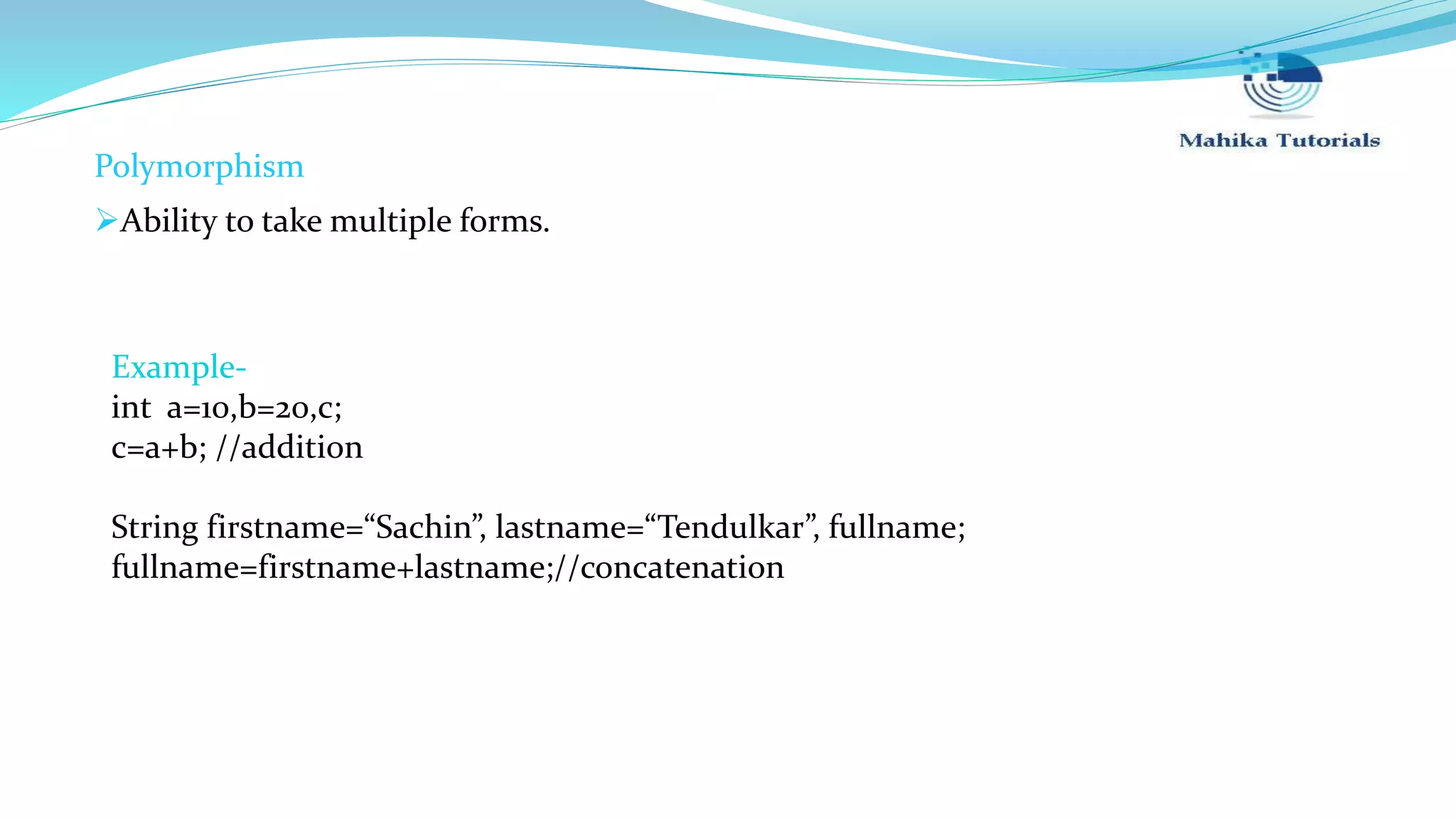 Polymorphism Ability to take multiple forms. Example- int a=10,b=20,c; c=a+b; //addition String firstname=“Sachin”, lastname=“Tendulkar”, fullname; fullname=firstname+lastname;//concatenation 