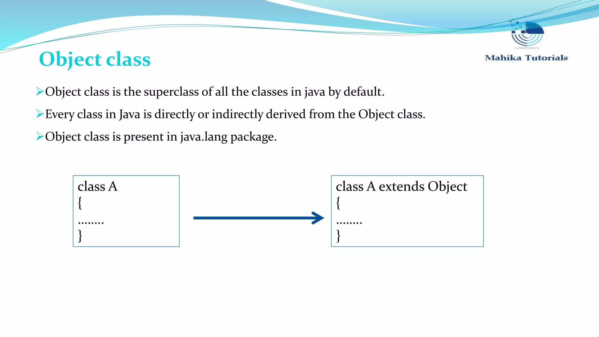 Object class is the superclass of all the classes in java by default. Every class in Java is directly or indirectly derived from the Object class. Object class is present in java.lang package. class A { …….. } class A extends Object { …….. } Object class 