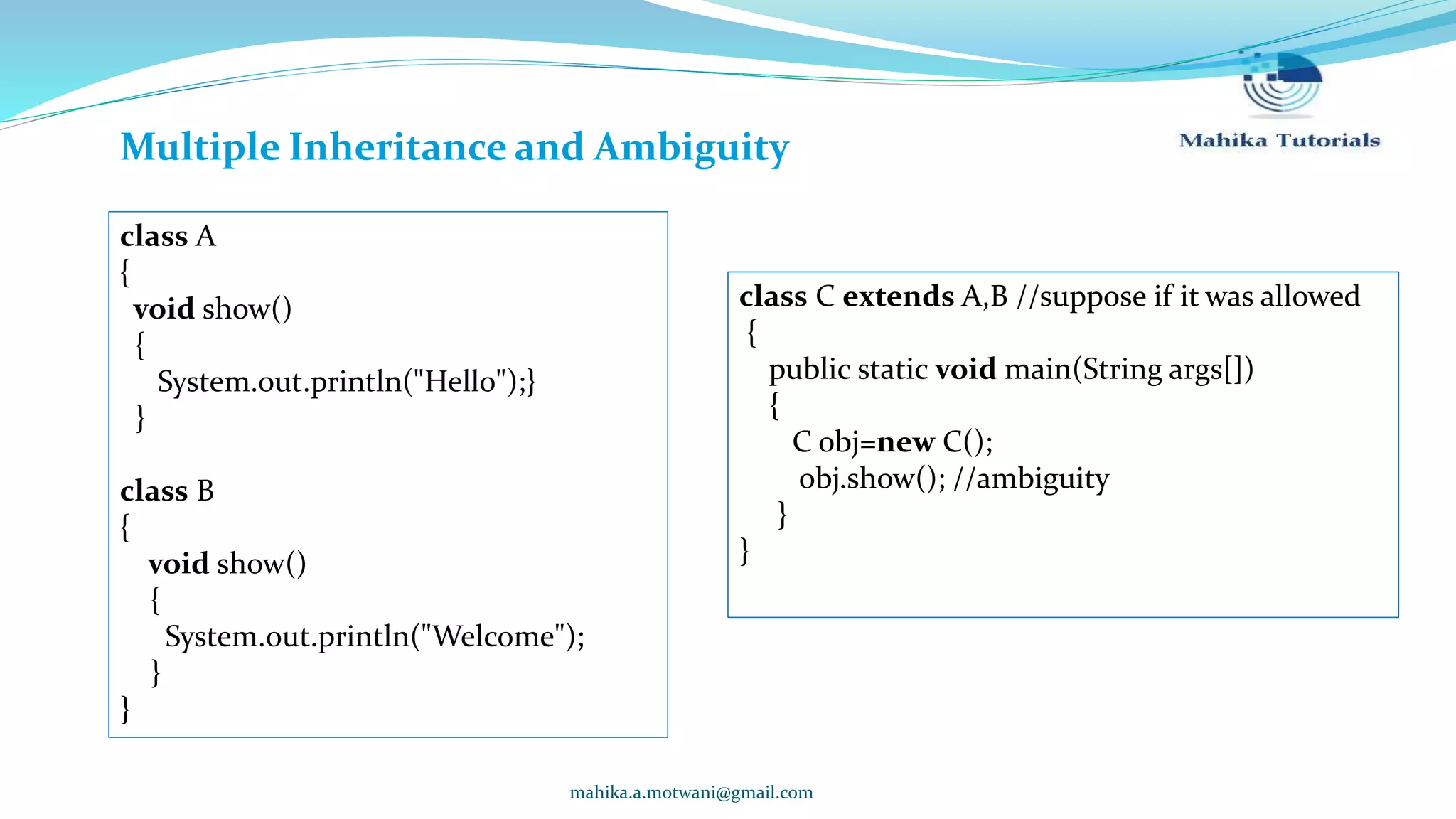 mahika.a.motwani@gmail.com Multiple Inheritance and Ambiguity class A { void show() { System.out.println("Hello");} } class B { void show() { System.out.println("Welcome"); } } class C extends A,B //suppose if it was allowed { public static void main(String args[]) { C obj=new C(); obj.show(); //ambiguity } } 
