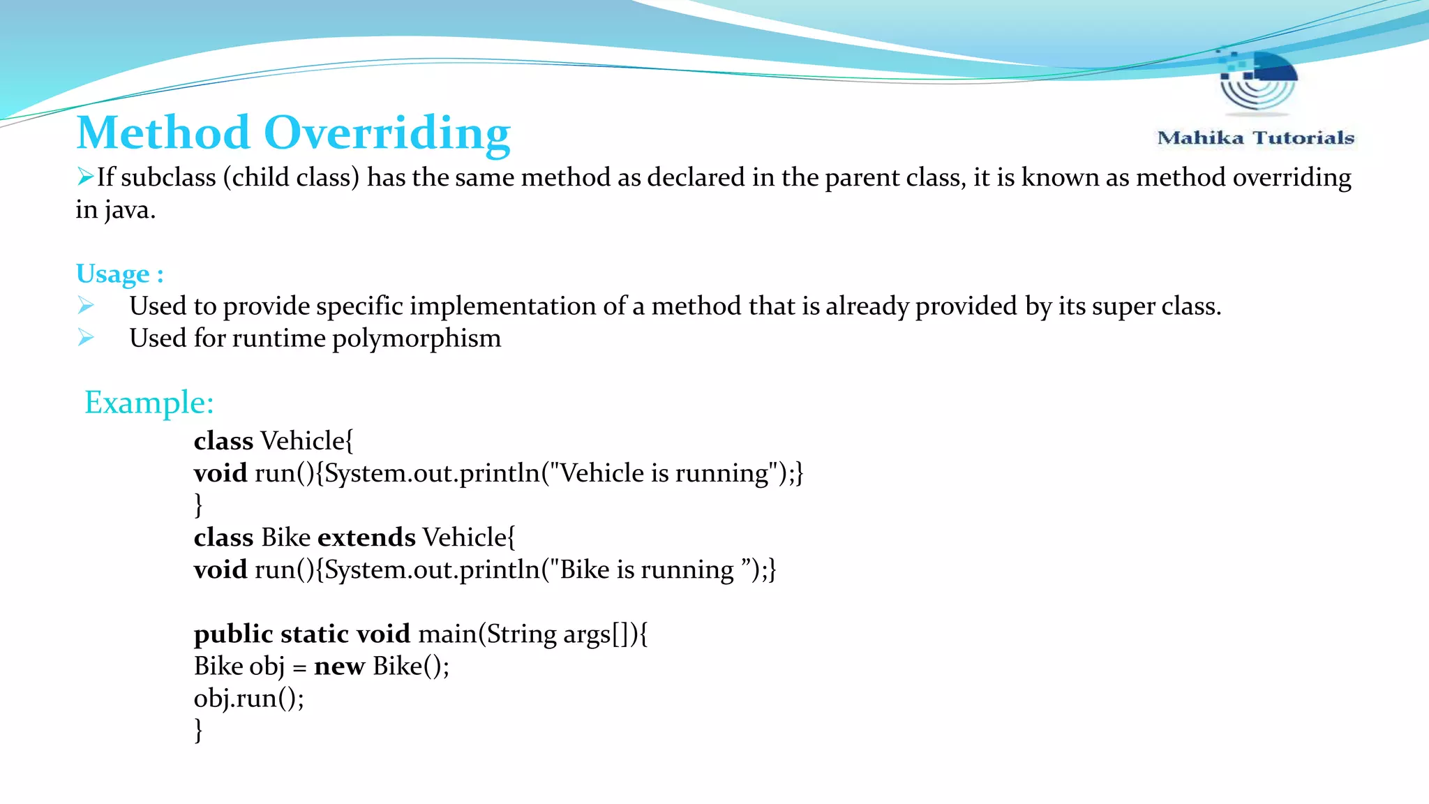 Method Overriding If subclass (child class) has the same method as declared in the parent class, it is known as method overriding in java. Usage :  Used to provide specific implementation of a method that is already provided by its super class.  Used for runtime polymorphism class Vehicle{ void run(){System.out.println("Vehicle is running");} } class Bike extends Vehicle{ void run(){System.out.println("Bike is running ”);} public static void main(String args[]){ Bike obj = new Bike(); obj.run(); } Example: 