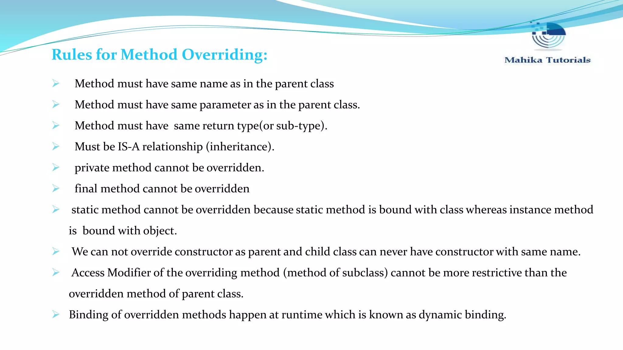 Rules for Method Overriding:  Method must have same name as in the parent class  Method must have same parameter as in the parent class.  Method must have same return type(or sub-type).  Must be IS-A relationship (inheritance).  private method cannot be overridden.  final method cannot be overridden  static method cannot be overridden because static method is bound with class whereas instance method is bound with object.  We can not override constructor as parent and child class can never have constructor with same name.  Access Modifier of the overriding method (method of subclass) cannot be more restrictive than the overridden method of parent class.  Binding of overridden methods happen at runtime which is known as dynamic binding. 