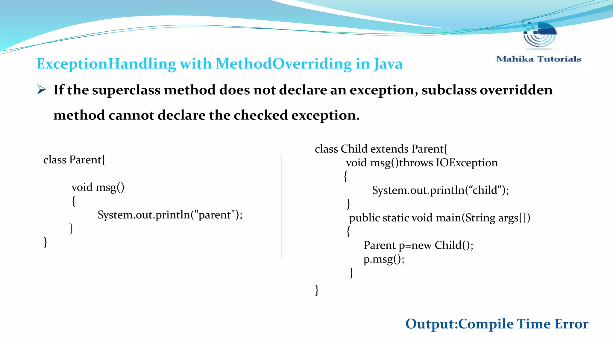 ExceptionHandling with MethodOverriding in Java  If the superclass method does not declare an exception, subclass overridden method cannot declare the checked exception. class Child extends Parent{ void msg()throws IOException { System.out.println(“child"); } public static void main(String args[]) { Parent p=new Child(); p.msg(); } } class Parent{ void msg() { System.out.println("parent"); } } Output:Compile Time Error 