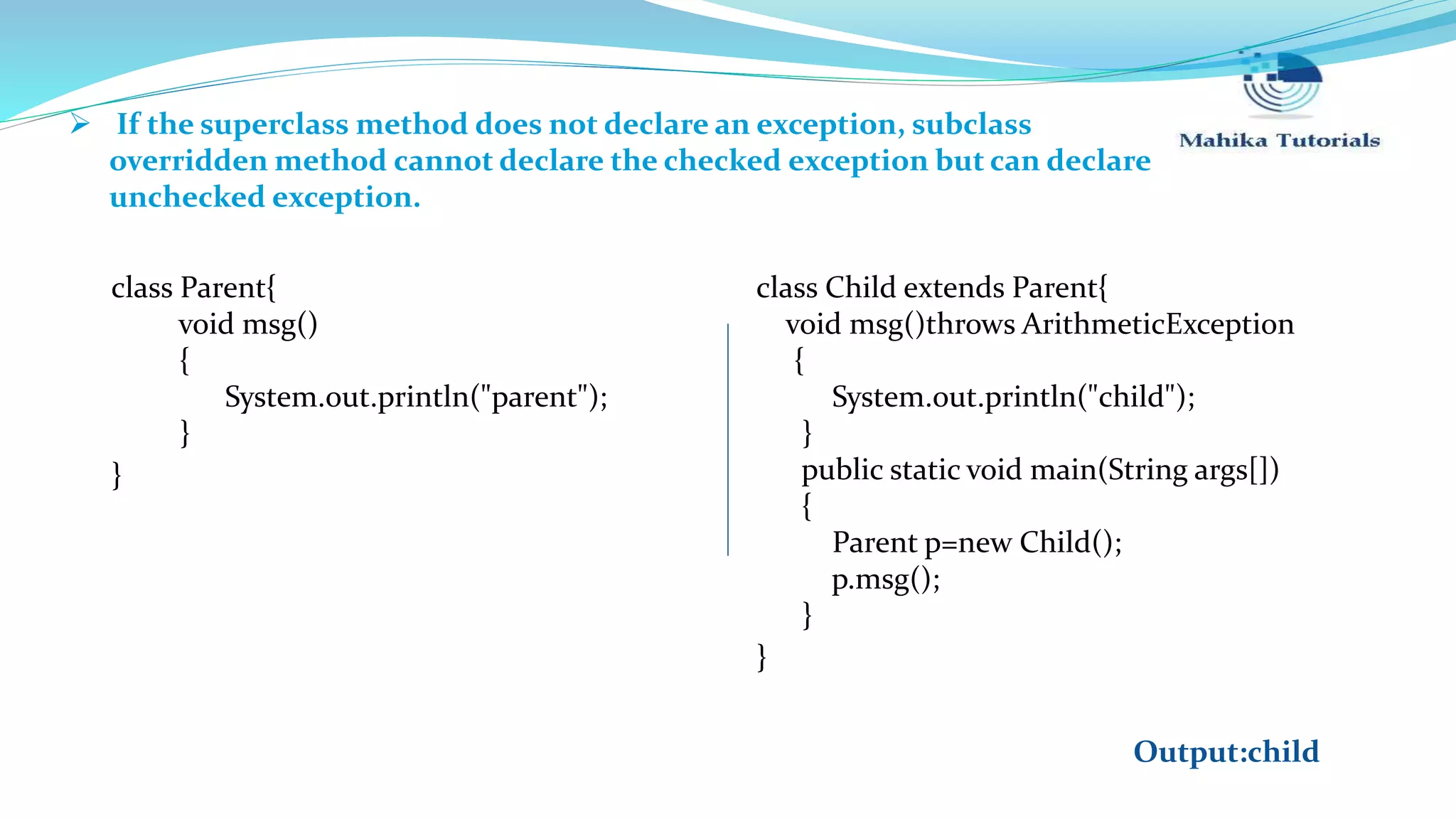  If the superclass method does not declare an exception, subclass overridden method cannot declare the checked exception but can declare unchecked exception. class Parent{ void msg() { System.out.println("parent"); } } class Child extends Parent{ void msg()throws ArithmeticException { System.out.println("child"); } public static void main(String args[]) { Parent p=new Child(); p.msg(); } } Output:child 