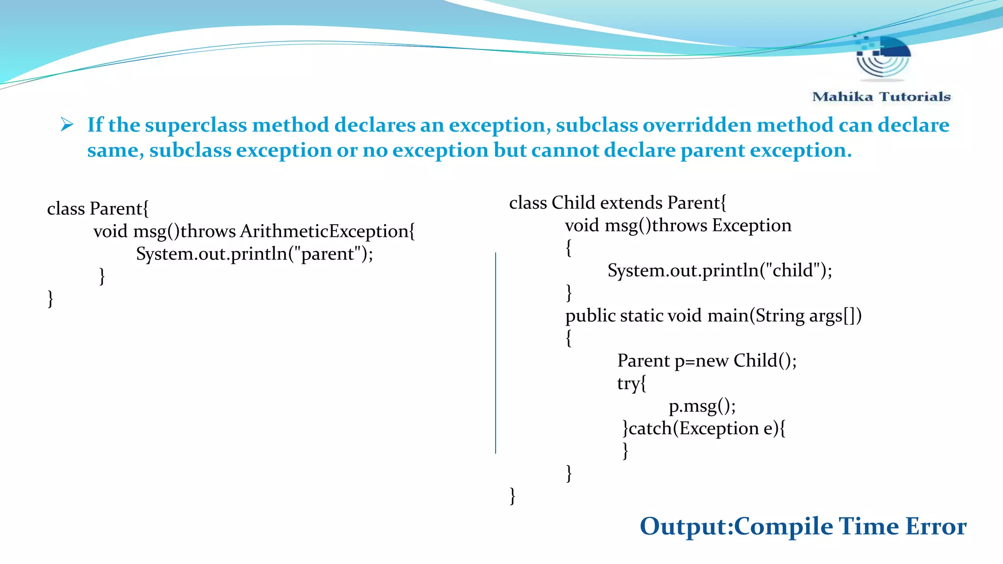  If the superclass method declares an exception, subclass overridden method can declare same, subclass exception or no exception but cannot declare parent exception. class Child extends Parent{ void msg()throws Exception { System.out.println("child"); } public static void main(String args[]) { Parent p=new Child(); try{ p.msg(); }catch(Exception e){ } } } class Parent{ void msg()throws ArithmeticException{ System.out.println("parent"); } } Output:Compile Time Error 