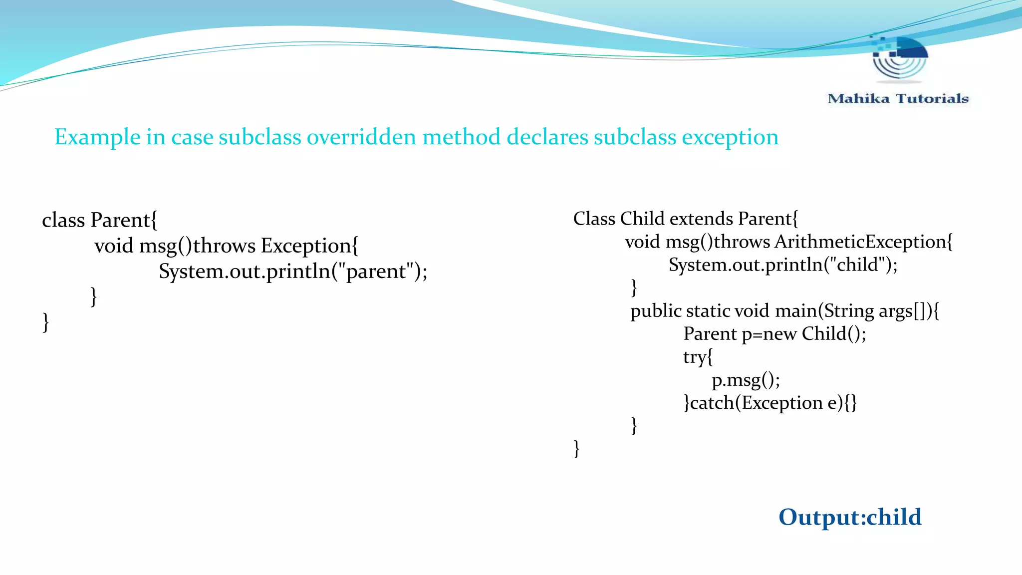 class Parent{ void msg()throws Exception{ System.out.println("parent"); } } Class Child extends Parent{ void msg()throws ArithmeticException{ System.out.println("child"); } public static void main(String args[]){ Parent p=new Child(); try{ p.msg(); }catch(Exception e){} } } Example in case subclass overridden method declares subclass exception Output:child 