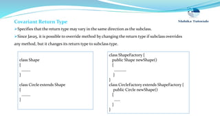 Covariant Return Type
Specifies that the return type may vary in the same direction as the subclass.
Since Java5, it is possible to override method by changing the return type if subclass overrides
any method, but it changes its return type to subclass type.
class ShapeFactory {
public Shape newShape()
{
…………
}
}
class CircleFactory extends ShapeFactory {
public Circle newShape()
{
……
}
}
class Shape
{
………
}
class Circle extends Shape
{
………
}
 
