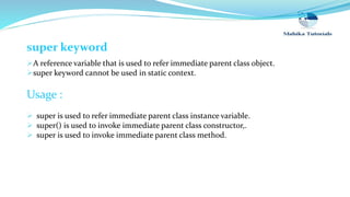 super keyword
A reference variable that is used to refer immediate parent class object.
super keyword cannot be used in static context.
Usage :
 super is used to refer immediate parent class instance variable.
 super() is used to invoke immediate parent class constructor,.
 super is used to invoke immediate parent class method.
 