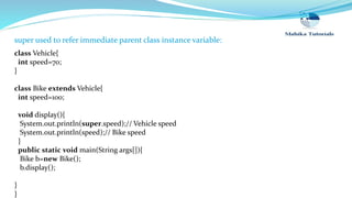 super used to refer immediate parent class instance variable:
class Vehicle{
int speed=70;
}
class Bike extends Vehicle{
int speed=100;
void display(){
System.out.println(super.speed);// Vehicle speed
System.out.println(speed);// Bike speed
}
public static void main(String args[]){
Bike b=new Bike();
b.display();
}
}
 