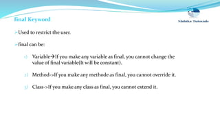 final Keyword
Used to restrict the user.
final can be:
1) VariableIf you make any variable as final, you cannot change the
value of final variable(It will be constant).
2) Method->If you make any methode as final, you cannot override it.
3) Class->If you make any class as final, you cannot extend it.
 
