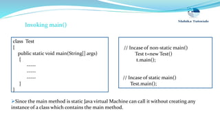 class Test
{
public static void main(String[] args)
{
-----
-----
-----
}
}
// Incase of static main()
Test.main();
Invoking main()
Since the main method is static Java virtual Machine can call it without creating any
instance of a class which contains the main method.
// Incase of non-static main()
Test t=new Test()
t.main();
 