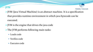JVM
JVM (Java Virtual Machine) is an abstract machine. It is a specification
that provides runtime environment in which java bytecode can be
executed.
JVM is the engine that drives the java code
The JVM performs following main tasks:
 Loads code
 Verifies code
 Executes code
 