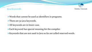 Java Keywords
Words that cannot be used as identifiers in programs.
There are 50 java keywords.
All keywords are in lower-case.
Each keyword has special meaning for the compiler.
Keywords that are not used in Java so far are called reserved words.
 