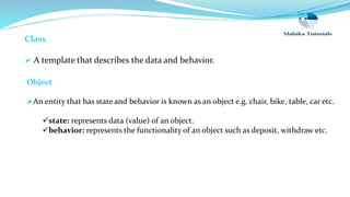 Class
 A template that describes the data and behavior.
Object
An entity that has state and behavior is known as an object e.g. chair, bike, table, car etc.
state: represents data (value) of an object.
behavior: represents the functionality of an object such as deposit, withdraw etc.
 