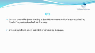 Java
 Java was created by James Gosling at Sun Microsystems (which is now acquired by
Oracle Corporation) and released in 1995.
 Java is a high level, object-oriented programming language.
 