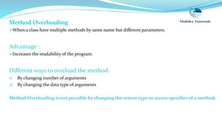 Method Overloading
When a class have multiple methods by same name but different parameters.
Advantage :
Increases the readability of the program.
Different ways to overload the method:
1) By changing number of arguments
2) By changing the data type of arguments
Method Overloading is not possible by changing the return type or access specifier of a method.
 