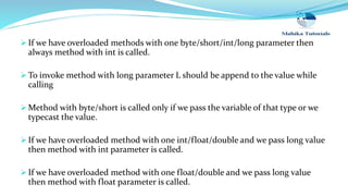  If we have overloaded methods with one byte/short/int/long parameter then
always method with int is called.
 To invoke method with long parameter L should be append to the value while
calling
 Method with byte/short is called only if we pass the variable of that type or we
typecast the value.
 If we have overloaded method with one int/float/double and we pass long value
then method with int parameter is called.
 If we have overloaded method with one float/double and we pass long value
then method with float parameter is called.
 