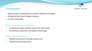 Constructor
 Special type of method that is used to initialize the object.
 Invoked at the time of object creation.
 Can be overloaded.
Rules for creating java constructor:
 Constructor name must be same as its class name
 Constructor must have no explicit return type
Types of java constructors:
 Default constructor (no-arg constructor)
 Parameterized constructor
 