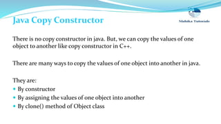 Java Copy Constructor
There is no copy constructor in java. But, we can copy the values of one
object to another like copy constructor in C++.
There are many ways to copy the values of one object into another in java.
They are:
 By constructor
 By assigning the values of one object into another
 By clone() method of Object class
 