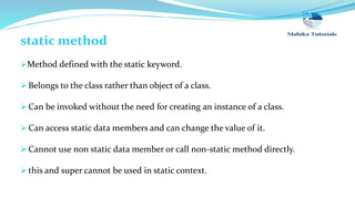 static method
Method defined with the static keyword.
 Belongs to the class rather than object of a class.
 Can be invoked without the need for creating an instance of a class.
 Can access static data members and can change the value of it.
 Cannot use non static data member or call non-static method directly.
 this and super cannot be used in static context.
 