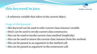 this keyword in java
A reference variable that refers to the current object.
Usage of this keyword :
this keyword can be used to refer current class instance variable.
this() can be used to invoke current class constructor.
this can be used to invoke current class method (implicitly)
this can be used to return the current class instance from the method.
this can be passed as an argument in the method call.
this can be passed as argument in the constructor call.
 