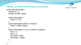 //this() : to invoke current class constructor
public class Rectangle {
private int x, y;
private int width, height;
public Rectangle() {
this(0, 0, 0, 0);
}
public Rectangle(int width, int height) {
this(0, 0, width, height);
}
public Rectangle(int x, int y, int width, int height) {
this.x = x;
this.y = y;
this.width = width;
this.height = height;
}
……….
}
 