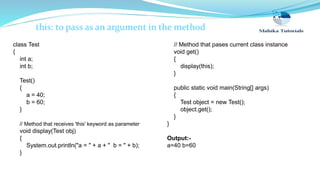 this: to pass as an argument in the method
class Test
{
int a;
int b;
Test()
{
a = 40;
b = 60;
}
// Method that receives 'this' keyword as parameter
void display(Test obj)
{
System.out.println("a = " + a + " b = " + b);
}
// Method that pases current class instance
void get()
{
display(this);
}
public static void main(String[] args)
{
Test object = new Test();
object.get();
}
}
Output:-
a=40 b=60
 
