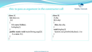 mahika.tutorials@gmail.com
this: to pass as argument in the constructor call
class B{
A obj;
B(A obj)
{
this.obj=obj;
}
void display(){
System.out.println(obj.data); //10
}
}
class A{
int data=10;
A()
{
B b=new B(this);
b.display();
}
public static void main(String args[]){
A a=new A();
}
}
 