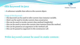 this keyword in java
A reference variable that refers to the current object.
Usage of this keyword :
 this keyword can be used to refer current class instance variable.
 this() can be used to invoke current class constructor.
 this can be used to invoke current class method (implicitly)
 this can be used to return the current class instance from the method.
 this can be passed as an argument in the method call.
 this can be passed as argument in the constructor call.
this keyword cannot be used in static context.
 