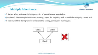 mahika.a.motwani@gmail.com
Multiple Inheritance
A feature where a class can inherit properties of more than one parent class.
Java doesn’t allow multiple inheritance by using classes ,for simplicity and to avoid the ambiguity caused by it.
It creates problem during various operations like casting, constructor chaining etc.
 