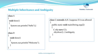mahika.a.motwani@gmail.com
Multiple Inheritance and Ambiguity
class A
{
void show()
{
System.out.println("Hello");}
}
class B
{
void show()
{
System.out.println("Welcome");
}
}
class C extends A,B //suppose if it was allowed
{
public static void main(String args[])
{
C obj=new C();
obj.show(); //ambiguity
}
}
 
